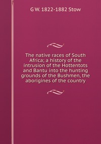 The native races of South Africa; a history of the intrusion of the Hottentots and Bantu into the hunting grounds of the Bushmen, the aborigines of the country