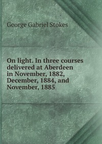 On light. In three courses delivered at Aberdeen in November, 1882, December, 1884, and November, 1885