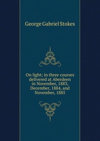 On light; in three courses delivered at Aberdeen in November, 1883, December, 1884, and November, 1885