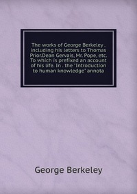 The works of George Berkeley . including his letters to Thomas Prior.Dean Gervais, Mr. Pope, etc. To which is prefixed an account of his life. In . the 