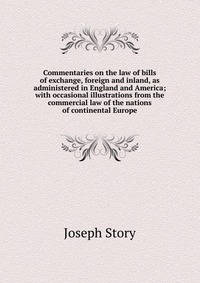 Commentaries on the law of bills of exchange, foreign and inland, as administered in England and America; with occasional illustrations from the commercial law of the nations of continental E