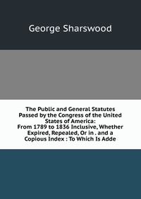 The Public and General Statutes Passed by the Congress of the United States of America: From 1789 to 1836 Inclusive, Whether Expired, Repealed, Or in . and a Copious Index : To Which Is Adde