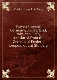 Travels through Germany, Switzerland, Italy, and Sicily: translated from the German of Frederic Leopold Count Stolberg