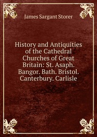 History and Antiquities of the Cathedral Churches of Great Britain: St. Asaph. Bangor. Bath. Bristol. Canterbury. Carlisle