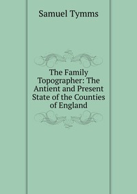 The Family Topographer: The Antient and Present State of the Counties of England