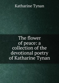 The flower of peace: a collection of the devotional poetry of Katharine Tynan