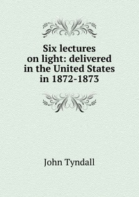 Six lectures on light: delivered in the United States in 1872-1873