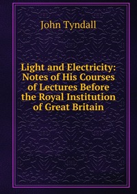 Light and Electricity: Notes of His Courses of Lectures Before the Royal Institution of Great Britain