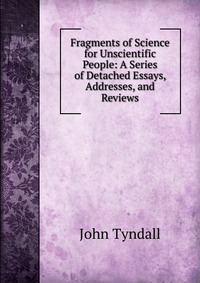 Fragments of Science for Unscientific People: A Series of Detached Essays, Addresses, and Reviews