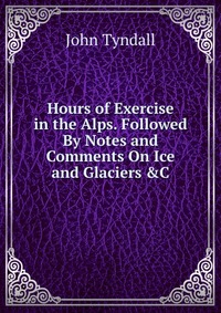 Hours of Exercise in the Alps. Followed By Notes and Comments On Ice and Glaciers &C