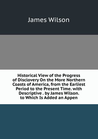 Historical View of the Progress of Disclovery On the More Northern Coasts of America, from the Earliest Period to the Present Time. with Descriptive . by James Wilson. to Which Is Added an Ap