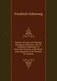 System of Logic and History of Logical Doctrines. By. Dr. Friedrich Ueberweg. Tr. from the German, with Notes and Appendices, by Thomas M. Lindsay