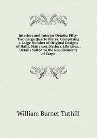 Interiors and Interior Details: Fifty-Two Large Quarto Plates, Comprising a Large Number of Original Designs of Halls, Staircases, Parlors, Libraries, . Details Suited to the Requirements of 