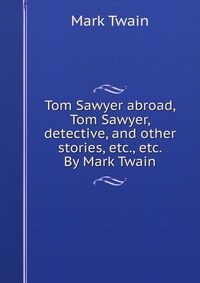 Tom Sawyer abroad, Tom Sawyer, detective, and other stories, etc., etc. By Mark Twain