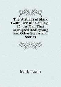 The Writings of Mark Twain: See Old Catalog -. 23. the Man That Corrupted Hadleyburg and Other Essays and Stories