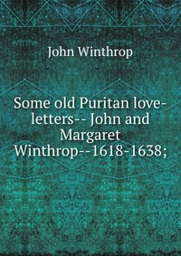 Some old Puritan love-letters-- John and Margaret Winthrop--1618-1638;