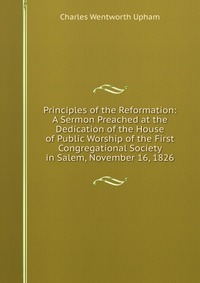 Principles of the Reformation: A Sermon Preached at the Dedication of the House of Public Worship of the First Congregational Society in Salem, November 16, 1826