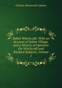 Salem Witchcraft: With an Account of Salem Village, and a History of Opinions On Witchcraft and Kindred Subjects, Volume 1