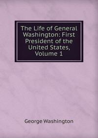 The Life of General Washington: First President of the United States, Volume 1