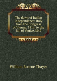 The dawn of Italian independence: Italy from the Congress of Vienna, 1814, to the fall of Venice, l849