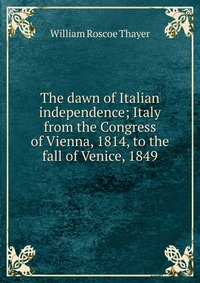 The dawn of Italian independence; Italy from the Congress of Vienna, 1814, to the fall of Venice, 1849