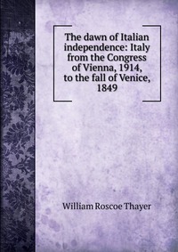 The dawn of Italian independence: Italy from the Congress of Vienna, 1914, to the fall of Venice, 1849