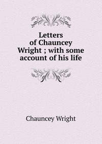 Letters of Chauncey Wright ; with some account of his life