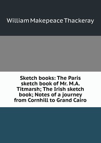 Sketch books: The Paris sketch book of Mr. M.A. Titmarsh; The Irish sketch book; Notes of a journey from Cornhill to Grand Cairo