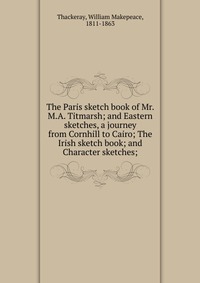 The Paris sketch book of Mr. M.A. Titmarsh; and Eastern sketches, a journey from Cornhill to Cairo; The Irish sketch book; and Character sketches;