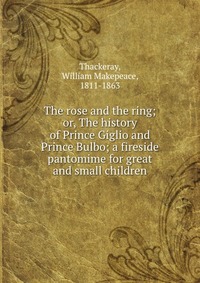 The rose and the ring; or, The history of Prince Giglio and Prince Bulbo; a fireside pantomime for great and small children