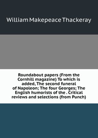 Roundabout papers (From the Cornhill magazine) To which is added, The second funeral of Napoleon; The four Georges; The English humorists of the . Critical reviews and selections (from Punch)