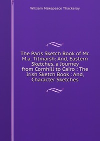 The Paris Sketch Book of Mr. M.a. Titmarsh: And, Eastern Sketches, a Journey from Cornhill to Cairo : The Irish Sketch Book : And, Character Sketches