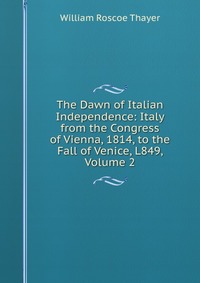 The Dawn of Italian Independence: Italy from the Congress of Vienna, 1814, to the Fall of Venice, L849, Volume 2