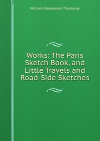 Works: The Paris Sketch Book, and Little Travels and Road-Side Sketches