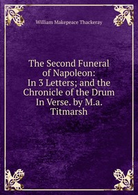 The Second Funeral of Napoleon: In 3 Letters; and the Chronicle of the Drum In Verse. by M.a. Titmarsh