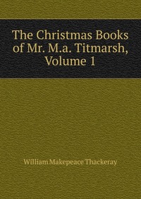 The Christmas Books of Mr. M.a. Titmarsh, Volume 1