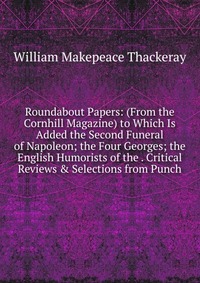 Roundabout Papers: (From the Cornhill Magazine) to Which Is Added the Second Funeral of Napoleon; the Four Georges; the English Humorists of the . Critical Reviews & Selections from Punch