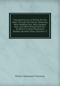 The Adventures of Philip On His Way Through the World: Showing Who Robbed Him, Who Helped Him, and Who Passed Him by : To Which Is Now Prefixed a Shabby Genteel Story, Volume 17