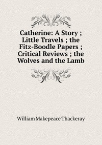 Catherine: A Story ; Little Travels ; the Fitz-Boodle Papers ; Critical Reviews ; the Wolves and the Lamb