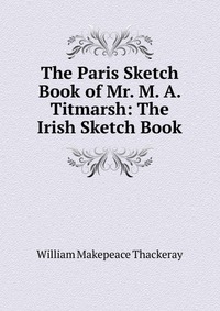 The Paris Sketch Book of Mr. M. A. Titmarsh: The Irish Sketch Book