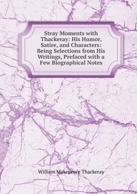 Stray Moments with Thackeray: His Humor, Satire, and Characters: Being Selections from His Writings, Prefaced with a Few Biographical Notes