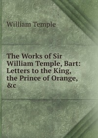 The Works of Sir William Temple, Bart: Letters to the King, the Prince of Orange, &c