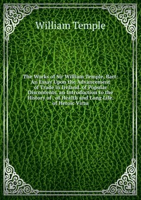 The Works of Sir William Temple, Bart: An Essay Upon the Advancement of Trade in Ireland. of Popular Discontents. an Introduction to the History of . of Health and Long Life. of Heroic Virtu