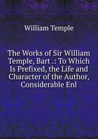 The Works of Sir William Temple, Bart .: To Which Is Prefixed, the Life and Character of the Author, Considerable Enl