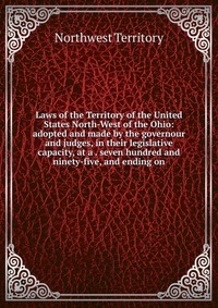 Laws of the Territory of the United States North-West of the Ohio: adopted and made by the governour and judges, in their legislative capacity, at a . seven hundred and ninety-five, and endin