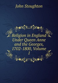 Religion in England Under Queen Anne and the Georges, 1702-1800, Volume 1