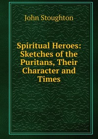 Spiritual Heroes: Sketches of the Puritans, Their Character and Times