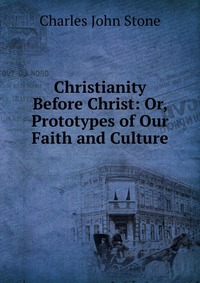 Christianity Before Christ: Or, Prototypes of Our Faith and Culture