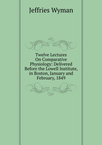 Twelve Lectures On Comparative Physiology: Delivered Before the Lowell Institute, in Boston, January and February, 1849