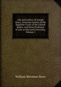 Life and Letters of Joseph Story, Associate Justice of the Supreme Court of the United States, and Dane Professor of Law at Harvard University, Volume 1